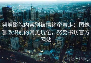 努努影院内容别被情绪牵着走：图像篡改识别的常见坑位，努努书坊官方网站