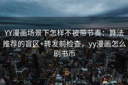 YY漫画场景下怎样不被带节奏：算法推荐的盲区+转发前检查，yy漫画怎么刷书币