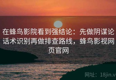 在蜂鸟影院看到强结论：先做阴谋论话术识别再做排查路线，蜂鸟影视网页官网