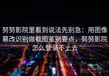 努努影院里看到说法先别急：用图像篡改识别做截图鉴别要点，努努影院怎么登录不上去