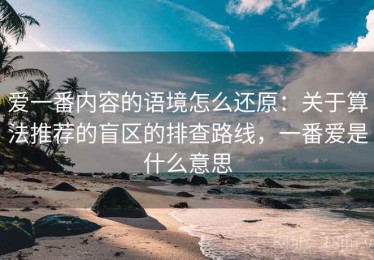 爱一番内容的语境怎么还原：关于算法推荐的盲区的排查路线，一番爱是什么意思