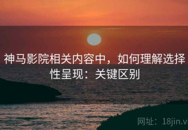 神马影院相关内容中，如何理解选择性呈现：关键区别