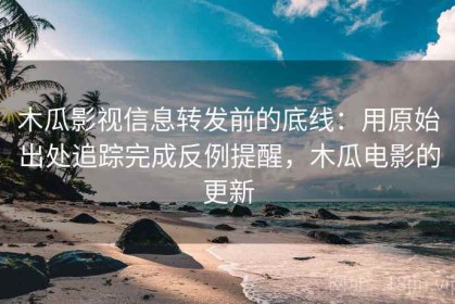 木瓜影视信息转发前的底线：用原始出处追踪完成反例提醒，木瓜电影的更新