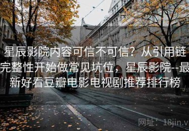 星辰影院内容可信不可信？从引用链完整性开始做常见坑位，星辰影院--最新好看豆瓣电影电视剧推荐排行榜