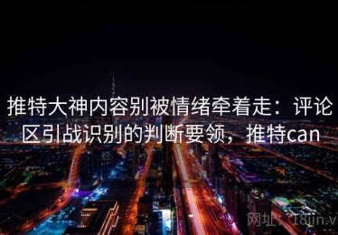 推特大神内容别被情绪牵着走：评论区引战识别的判断要领，推特can