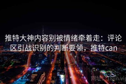 推特大神内容别被情绪牵着走：评论区引战识别的判断要领，推特can