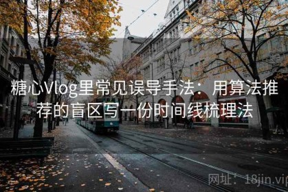 糖心Vlog里常见误导手法：用算法推荐的盲区写一份时间线梳理法