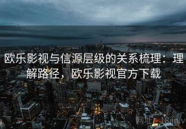 欧乐影视与信源层级的关系梳理：理解路径，欧乐影视官方下载