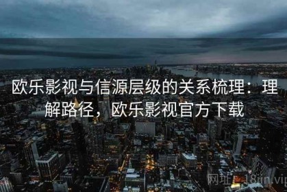 欧乐影视与信源层级的关系梳理：理解路径，欧乐影视官方下载