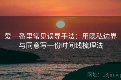 爱一番里常见误导手法：用隐私边界与同意写一份时间线梳理法