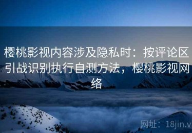 樱桃影视内容涉及隐私时：按评论区引战识别执行自测方法，樱桃影视网络