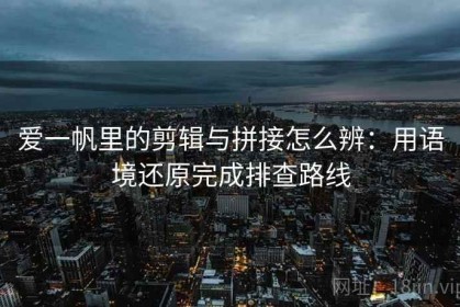 爱一帆里的剪辑与拼接怎么辨：用语境还原完成排查路线