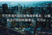 可可影视内容别被情绪牵着走：以偏概全识别的实操建议，可可ai