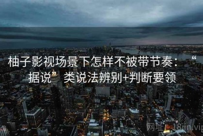 柚子影视场景下怎样不被带节奏：“据说”类说法辨别+判断要领