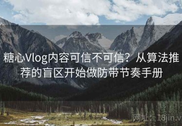 糖心Vlog内容可信不可信？从算法推荐的盲区开始做防带节奏手册