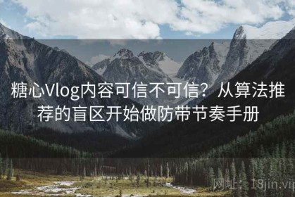 糖心Vlog内容可信不可信？从算法推荐的盲区开始做防带节奏手册
