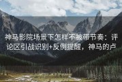 神马影院场景下怎样不被带节奏：评论区引战识别+反例提醒，神马的卢