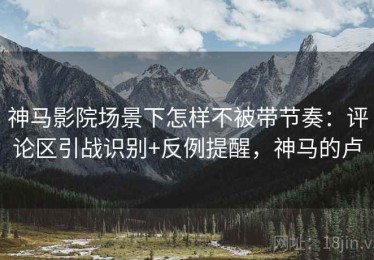 神马影院场景下怎样不被带节奏：评论区引战识别+反例提醒，神马的卢