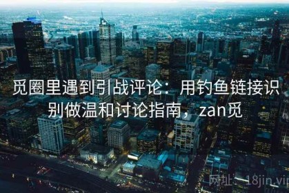觅圈里遇到引战评论：用钓鱼链接识别做温和讨论指南，zan觅