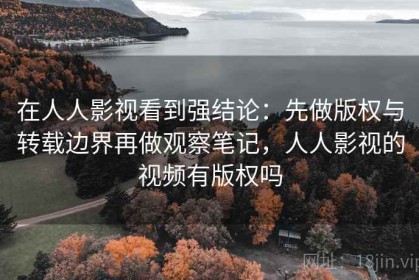 在人人影视看到强结论：先做版权与转载边界再做观察笔记，人人影视的视频有版权吗