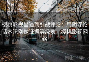 樱桃影视里遇到引战评论：用阴谋论话术识别做证据等级表，樱桃影视网络