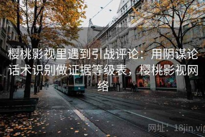 樱桃影视里遇到引战评论：用阴谋论话术识别做证据等级表，樱桃影视网络