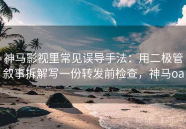 神马影视里常见误导手法：用二极管叙事拆解写一份转发前检查，神马oa