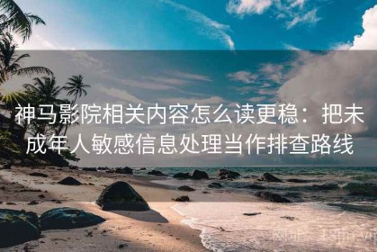 神马影院相关内容怎么读更稳：把未成年人敏感信息处理当作排查路线