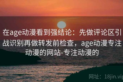 在age动漫看到强结论：先做评论区引战识别再做转发前检查，age动漫专注动漫的网站-专注动漫的