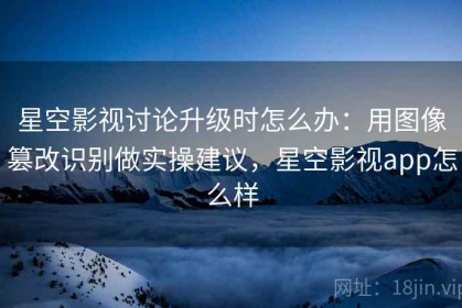 星空影视讨论升级时怎么办：用图像篡改识别做实操建议，星空影视app怎么样
