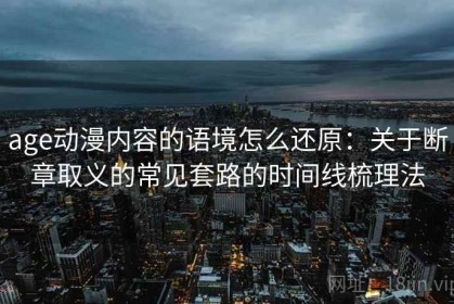 age动漫内容的语境怎么还原：关于断章取义的常见套路的时间线梳理法