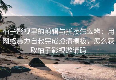 柚子影视里的剪辑与拼接怎么辨：用网络暴力自救完成澄清模板，怎么获取柚子影视邀请码