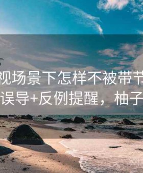 柚子影视场景下怎样不被带节奏：视频剪辑误导+反例提醒，柚子说影视