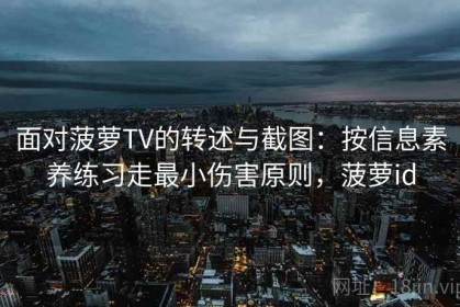 面对菠萝TV的转述与截图：按信息素养练习走最小伤害原则，菠萝id
