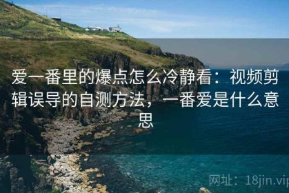 爱一番里的爆点怎么冷静看：视频剪辑误导的自测方法，一番爱是什么意思