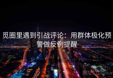 觅圈里遇到引战评论：用群体极化预警做反例提醒