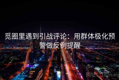 觅圈里遇到引战评论：用群体极化预警做反例提醒