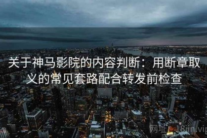 关于神马影院的内容判断：用断章取义的常见套路配合转发前检查