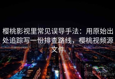 樱桃影视里常见误导手法：用原始出处追踪写一份排查路线，樱桃视频源文件