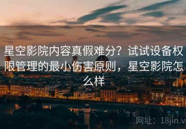 星空影院内容真假难分？试试设备权限管理的最小伤害原则，星空影院怎么样
