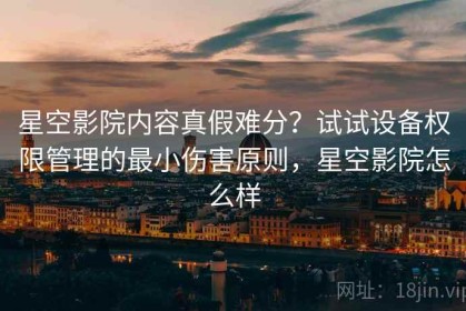 星空影院内容真假难分？试试设备权限管理的最小伤害原则，星空影院怎么样