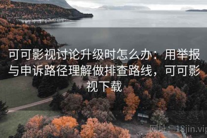 可可影视讨论升级时怎么办：用举报与申诉路径理解做排查路线，可可影视下载