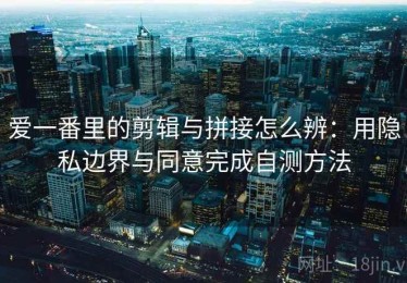爱一番里的剪辑与拼接怎么辨：用隐私边界与同意完成自测方法