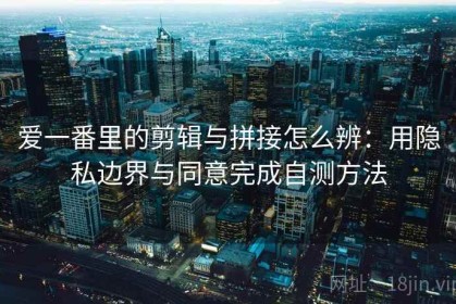 爱一番里的剪辑与拼接怎么辨：用隐私边界与同意完成自测方法