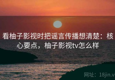 看柚子影视时把谣言传播想清楚：核心要点，柚子影视tv怎么样