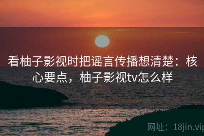 看柚子影视时把谣言传播想清楚：核心要点，柚子影视tv怎么样