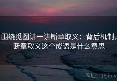 围绕觅圈讲一讲断章取义：背后机制，断章取义这个成语是什么意思