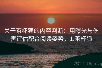 关于茶杯狐的内容判断：用曝光与伤害评估配合阅读姿势，1.茶杯狐