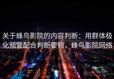 关于蜂鸟影院的内容判断：用群体极化预警配合判断要领，蜂鸟影院网络