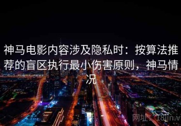 神马电影内容涉及隐私时：按算法推荐的盲区执行最小伤害原则，神马情况